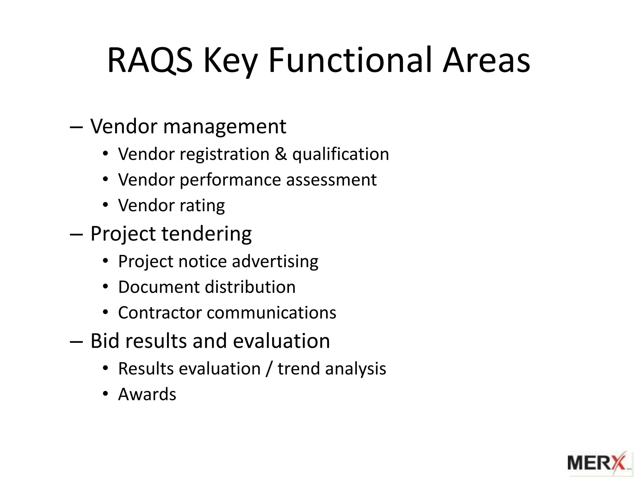 RAQS Key Functional Areas
– Vendor management
   • Vendor registration & qualification
   • Vendor performance assessment
   • Vendor rating
– Project tendering
   • Project notice advertising
   • Document distribution
   • Contractor communications
– Bid results and evaluation
   • Results evaluation / trend analysis
   • Awards
 