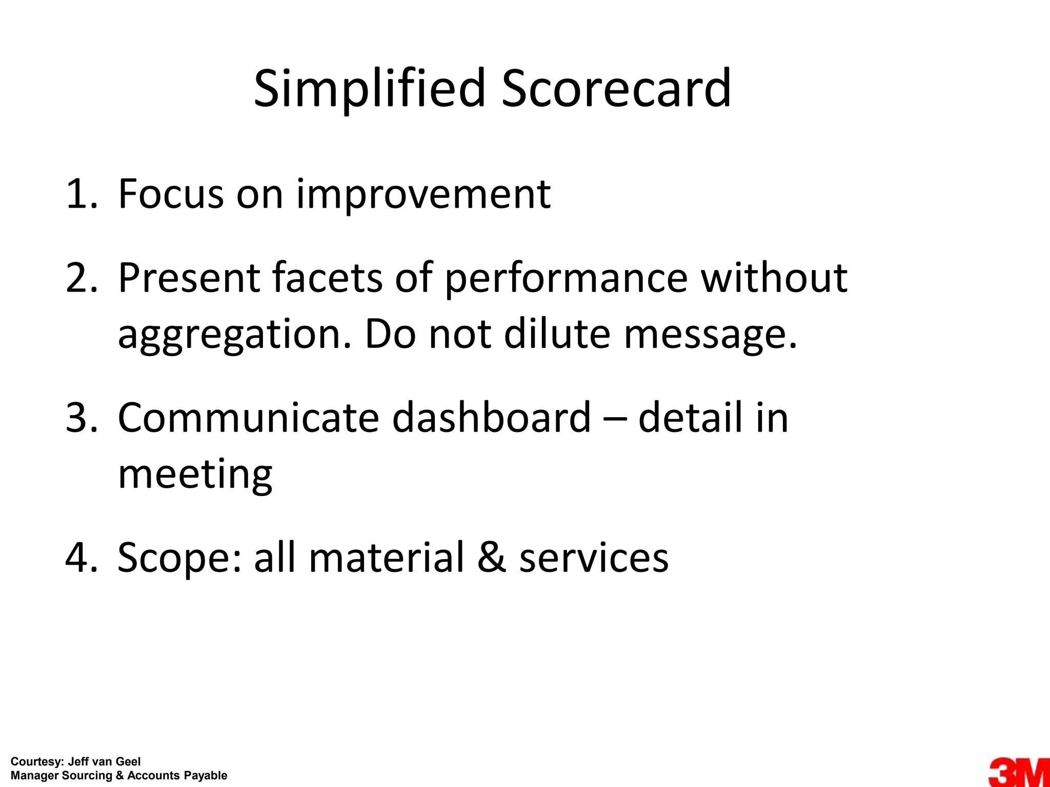 Simplified Scorecard
        1. Focus on improvement
        2. Present facets of performance without
           aggregation. Do not dilute message.
        3. Communicate dashboard – detail in
           meeting
        4. Scope: all material & services



Courtesy: Jeff van Geel
Manager Sourcing & Accounts Payable
 