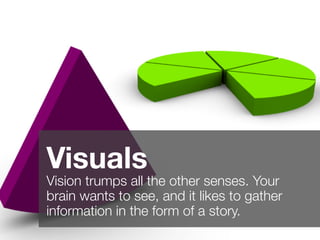 2
Visuals
Vision trumps all the other senses. Your
brain wants to see, and it likes to gather
information in the form of a story.
 