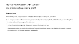 Impress your investorswitha unique
and emotionallyappealingpitch!
Workshop Outline
• Wewill help youwith a compact approach for pitching ideas visually to makeit stick with youraudience.
• As a participant, you’ll first outline the content of your pitch. You’llcrystalizea sticky story for the pitch. We’ll provide youwith building blocks
inorder to workout the keymessages and the call to action.
• Then,you’ll practice sketching usinga libraryof easy-to-sketch elements provided by us.
• We’ll help youto come up with original elements and visual metaphors that fit to yourmessage. You’ll beable to draft your pitch inyourown
style so that is uniqueand will evoke emotions of your audience.
 