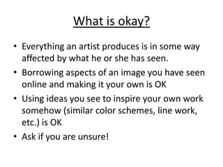 What is okay?
• Everything an artist produces is in some way
  affected by what he or she has seen.
• Borrowing aspects of an image you have seen
  online and making it your own is OK
• Using ideas you see to inspire your own work
  somehow (similar color schemes, line work,
  etc.) is OK
• Ask if you are unsure!
 