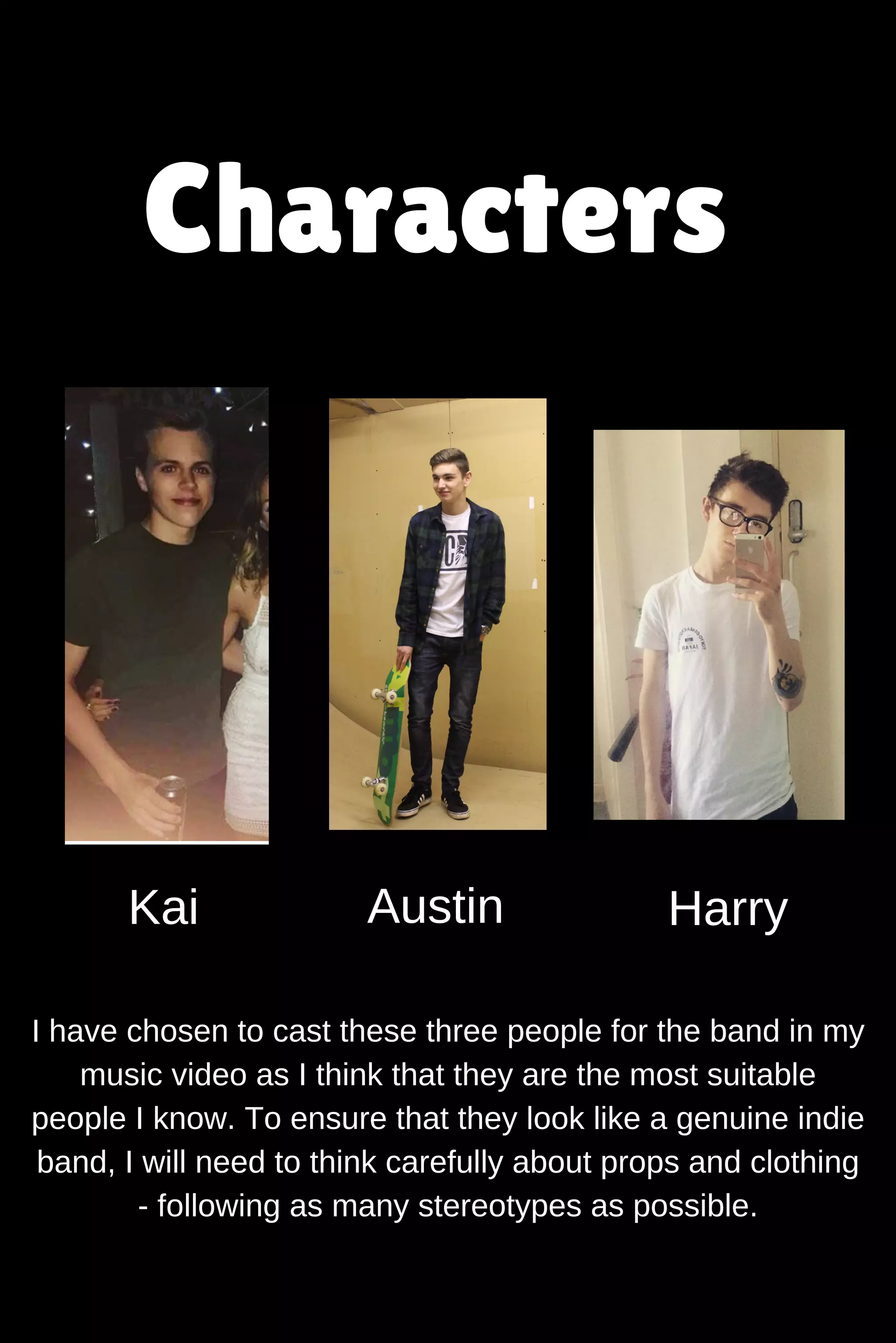 Characters
Kai Austin Harry
I have chosen to cast these three people for the band in my
music video as I think that they are the most suitable
people I know. To ensure that they look like a genuine indie
band, I will need to think carefully about props and clothing
following as many stereotypes as possible.