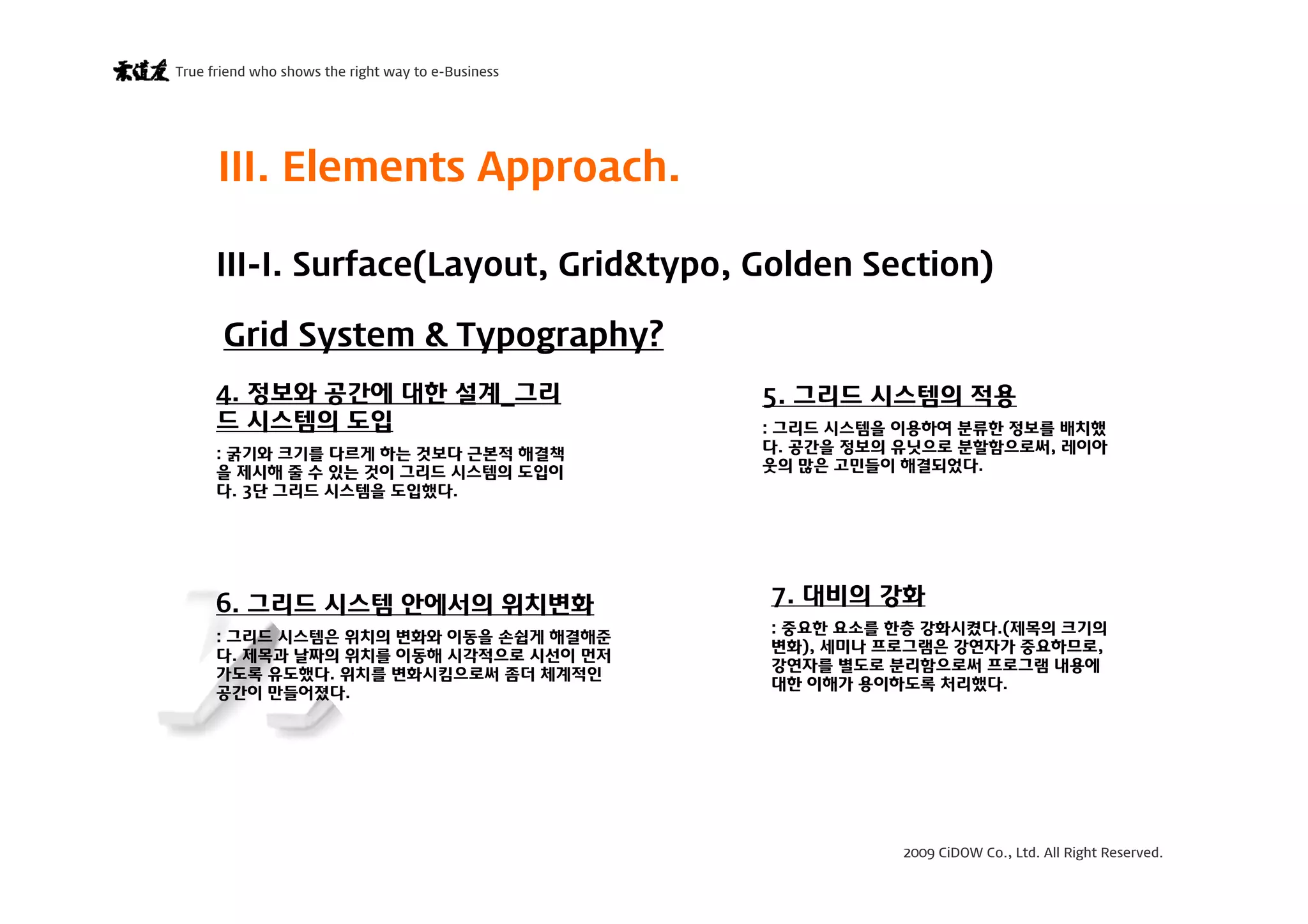 2009 CiDOW Co., Ltd. All Right Reserved.
True friend who shows the right way to e-Business
15 June 200910
4. 정보와 공간에 대한 설계_그리
드 시스템의 도입
: 굵기와 크기를 다르게 하는 것보다 근본적 해결책
을 제시해 줄 수 있는 것이 그리드 시스템의 도입이
다. 3단 그리드 시스템을 도입했다.
III. Elements Approach.
III-I. Surface(Layout, Grid&typo, Golden Section)
Grid System & Typography?
5. 그리드 시스템의 적용
: 그리드 시스템을 이용하여 분류한 정보를 배치했
다. 공간을 정보의 유닛으로 분할함으로써, 레이아
웃의 많은 고민들이 해결되었다.
7. 대비의 강화
: 중요한 요소를 한층 강화시켰다.(제목의 크기의
변화), 세미나 프로그램은 강연자가 중요하므로,
강연자를 별도로 분리함으로써 프로그램 내용에
대한 이해가 용이하도록 처리했다.
6. 그리드 시스템 안에서의 위치변화
: 그리드 시스템은 위치의 변화와 이동을 손쉽게 해결해준
다. 제목과 날짜의 위치를 이동해 시각적으로 시선이 먼저
가도록 유도했다. 위치를 변화시킴으로써 좀더 체계적인
공간이 만들어졌다.
 