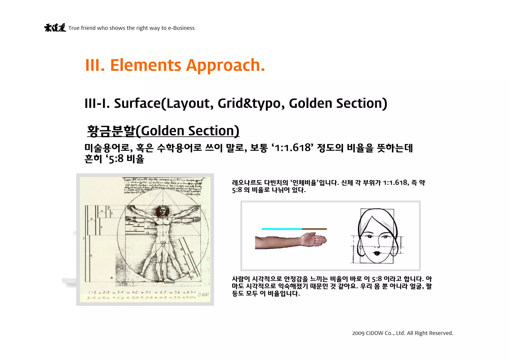 2009 CiDOW Co., Ltd. All Right Reserved.
True friend who shows the right way to e-Business
15 June 200913
III. Elements Approach.
황금분할(Golden Section)
III-I. Surface(Layout, Grid&typo, Golden Section)
미술용어로, 혹은 수학용어로 쓰이 말로, 보통 ‘1:1.618’ 정도의 비율을 뜻하는데
흔히 ‘5:8 비율
레오나르도 다빈치의 ‘인체비율’입니다. 신체 각 부위가 1:1.618, 즉 약
5:8 의 비율로 나뉘어 있다.
사람이 시각적으로 안정감을 느끼는 비율이 바로 이 5:8 이라고 합니다. 아
마도 시각적으로 익숙해졌기 때문인 것 같아요. 우리 몸 뿐 아니라 얼굴, 팔
등도 모두 이 비율입니다.
 
