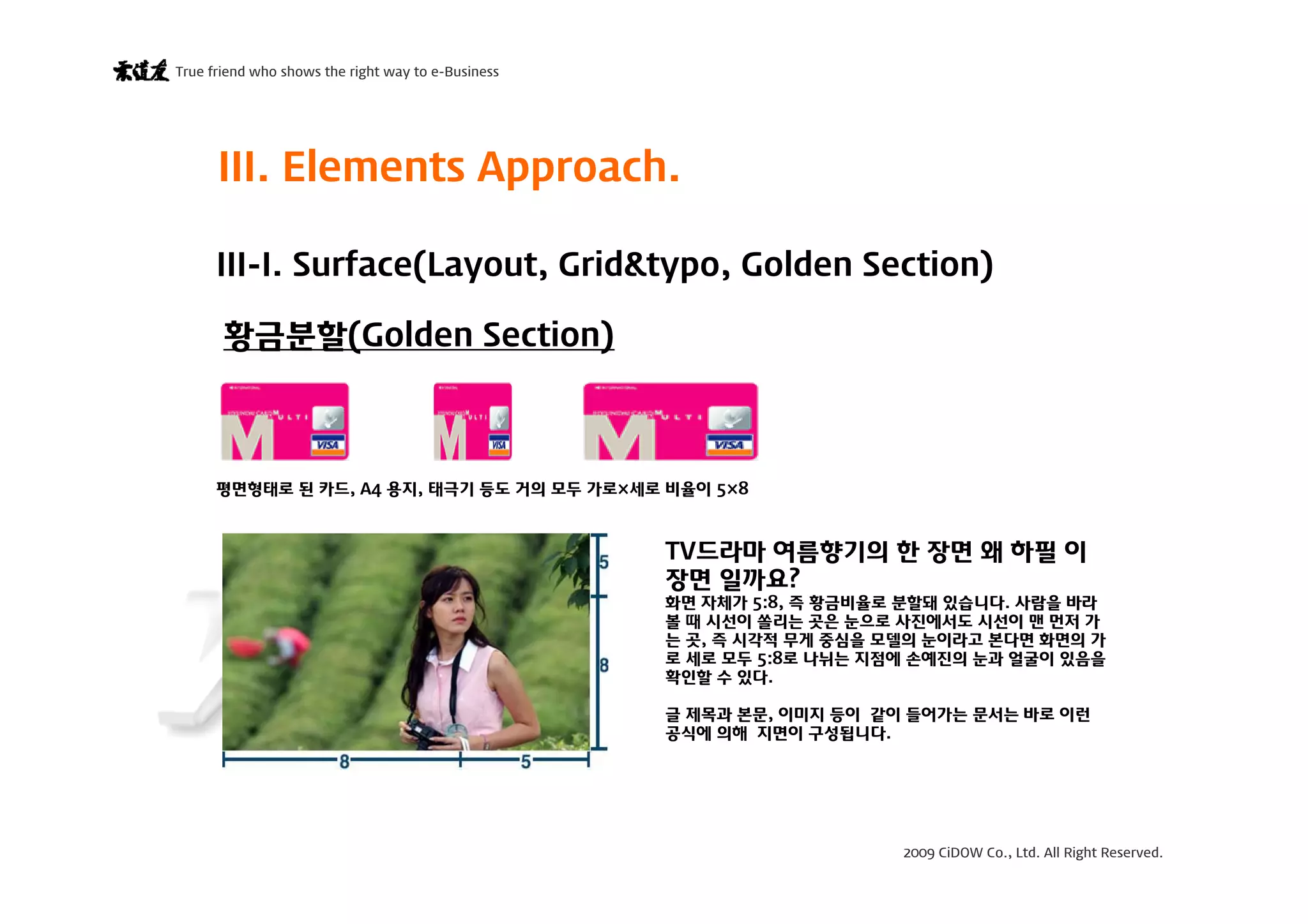 2009 CiDOW Co., Ltd. All Right Reserved.
True friend who shows the right way to e-Business
15 June 200914
황금분할(Golden Section)
III-I. Surface(Layout, Grid&typo, Golden Section)
III. Elements Approach.
평면형태로 된 카드, A4 용지, 태극기 등도 거의 모두 가로×세로 비율이 5×8
TV드라마 여름향기의 한 장면 왜 하필 이
장면 일까요?
화면 자체가 5:8, 즉 황금비율로 분할돼 있습니다. 사람을 바라
볼 때 시선이 쏠리는 곳은 눈으로 사진에서도 시선이 맨 먼저 가
는 곳, 즉 시각적 무게 중심을 모델의 눈이라고 본다면 화면의 가
로 세로 모두 5:8로 나뉘는 지점에 손예진의 눈과 얼굴이 있음을
확인할 수 있다.
글 제목과 본문, 이미지 등이 같이 들어가는 문서는 바로 이런
공식에 의해 지면이 구성됩니다.
 