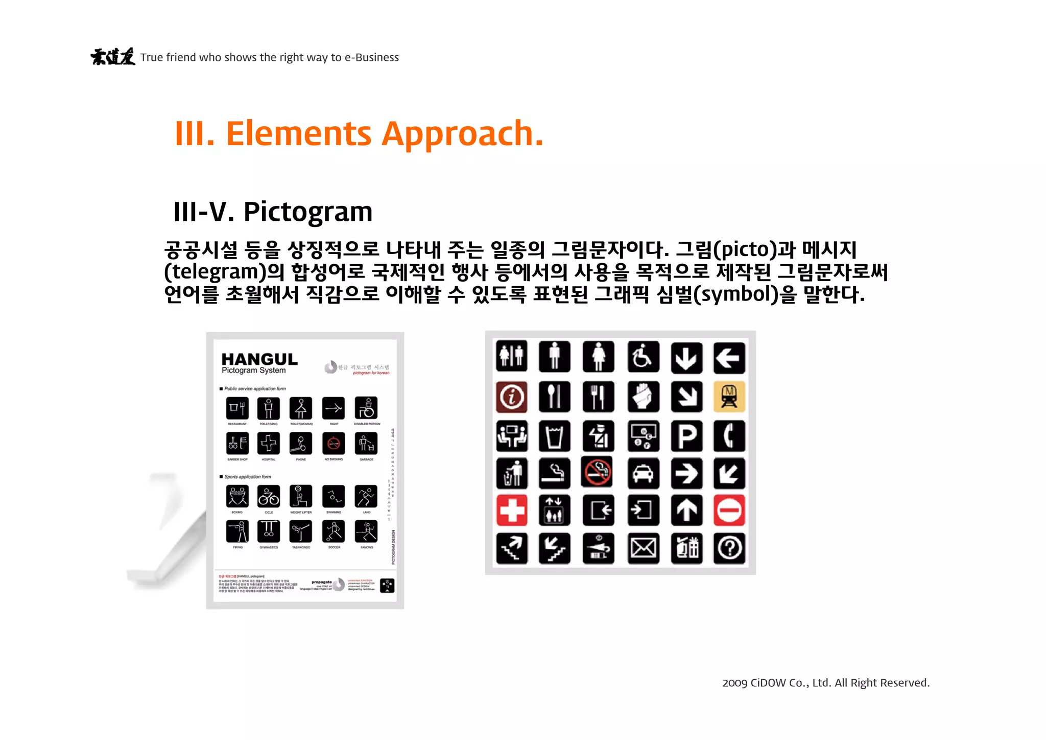 2009 CiDOW Co., Ltd. All Right Reserved.
True friend who shows the right way to e-Business
15 June 200920
III-V. Pictogram
III. Elements Approach.
공공시설 등을 상징적으로 나타내 주는 일종의 그림문자이다. 그림(picto)과 메시지
(telegram)의 합성어로 국제적인 행사 등에서의 사용을 목적으로 제작된 그림문자로써
언어를 초월해서 직감으로 이해할 수 있도록 표현된 그래픽 심벌(symbol)을 말한다.
 