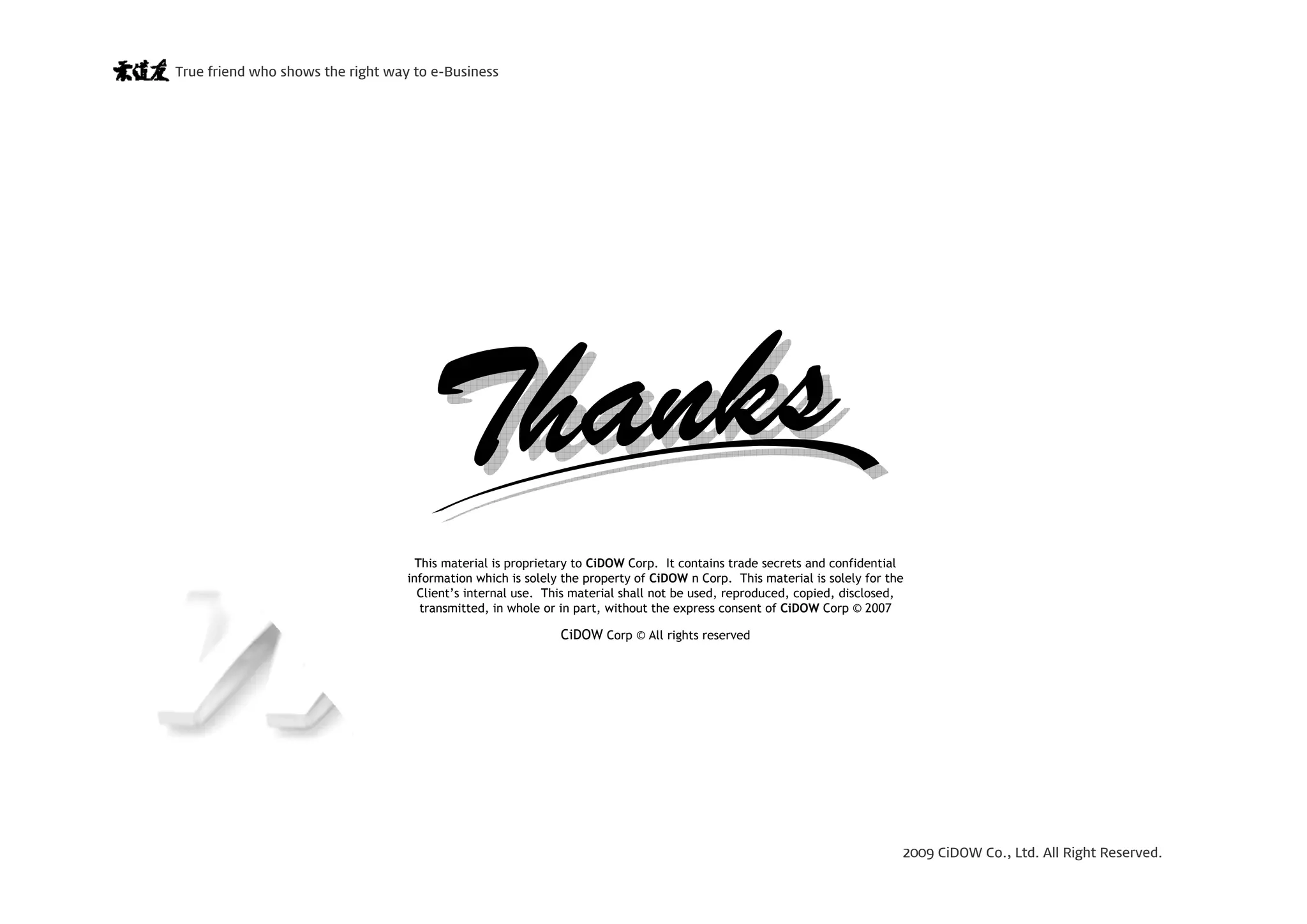 2009 CiDOW Co., Ltd. All Right Reserved.
True friend who shows the right way to e-Business
15 June 200926
Proprietary and Confidential
This material is proprietary to CiDOW Corp. It contains trade secrets and confidential
information which is solely the property of CiDOW n Corp. This material is solely for the
Client’s internal use. This material shall not be used, reproduced, copied, disclosed,
transmitted, in whole or in part, without the express consent of CiDOW Corp © 2007
CiDOW Corp © All rights reserved
 