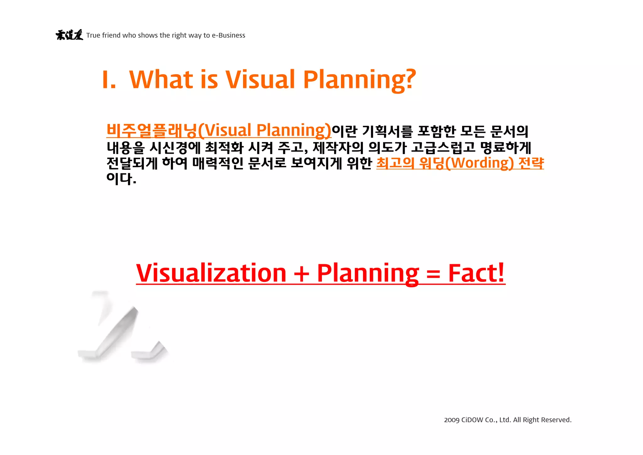 2009 CiDOW Co., Ltd. All Right Reserved.
True friend who shows the right way to e-Business
15 June 20093
I. What is Visual Planning?
Visualization + Planning = Fact!
비주얼플래닝(Visual Planning)이란 기획서를 포함한 모든 문서의
내용을 시신경에 최적화 시켜 주고, 제작자의 의도가 고급스럽고 명료하게
전달되게 하여 매력적인 문서로 보여지게 위한 최고의 워딩(Wording) 전략
이다.
 