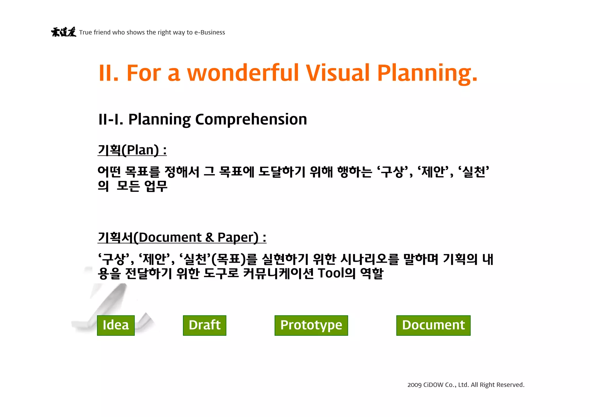 2009 CiDOW Co., Ltd. All Right Reserved.
True friend who shows the right way to e-Business
15 June 20094
II. For a wonderful Visual Planning.
II-I. Planning Comprehension
기획(Plan) :
어떤 목표를 정해서 그 목표에 도달하기 위해 행하는 ‘구상’, ‘제안’, ‘실천’
의 모든 업무
기획서(Document & Paper) :
‘구상’, ‘제안’, ‘실천’(목표)를 실현하기 위한 시나리오를 말하며 기획의 내
용을 전달하기 위한 도구로 커뮤니케이션 Tool의 역할
Idea Draft Prototype Document
 