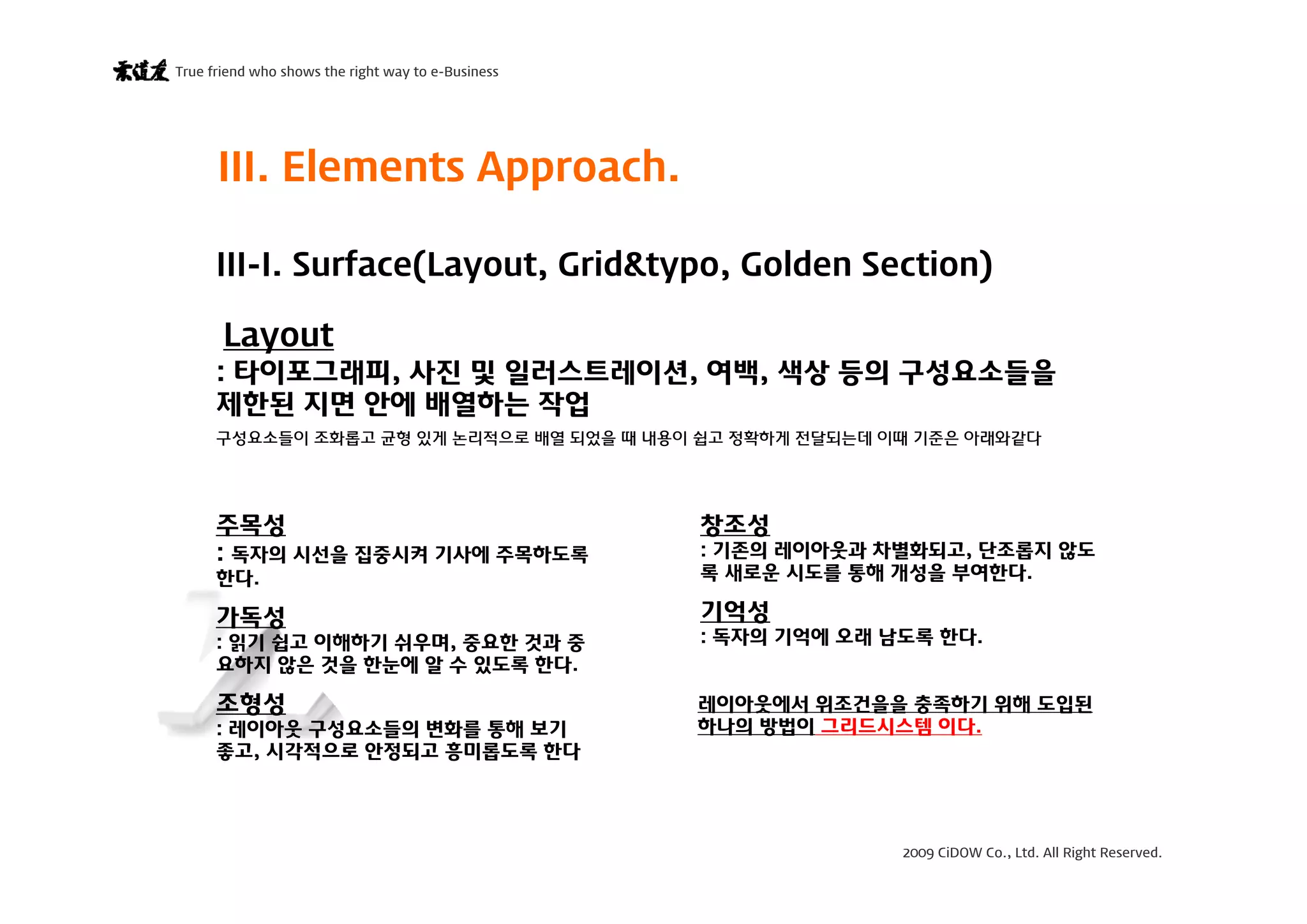 2009 CiDOW Co., Ltd. All Right Reserved.
True friend who shows the right way to e-Business
15 June 20096
III. Elements Approach.
Layout
III-I. Surface(Layout, Grid&typo, Golden Section)
: 타이포그래피, 사진 및 일러스트레이션, 여백, 색상 등의 구성요소들을
제한된 지면 안에 배열하는 작업
구성요소들이 조화롭고 균형 있게 논리적으로 배열 되었을 때 내용이 쉽고 정확하게 전달되는데 이때 기준은 아래와같다
주목성
: 독자의 시선을 집중시켜 기사에 주목하도록
한다.
가독성
: 읽기 쉽고 이해하기 쉬우며, 중요한 것과 중
요하지 않은 것을 한눈에 알 수 있도록 한다.
조형성
: 레이아웃 구성요소들의 변화를 통해 보기
좋고, 시각적으로 안정되고 흥미롭도록 한다
창조성
: 기존의 레이아웃과 차별화되고, 단조롭지 않도
록 새로운 시도를 통해 개성을 부여한다.
기억성
: 독자의 기억에 오래 남도록 한다.
레이아웃에서 위조건을을 충족하기 위해 도입된
하나의 방법이 그리드시스템 이다.
 