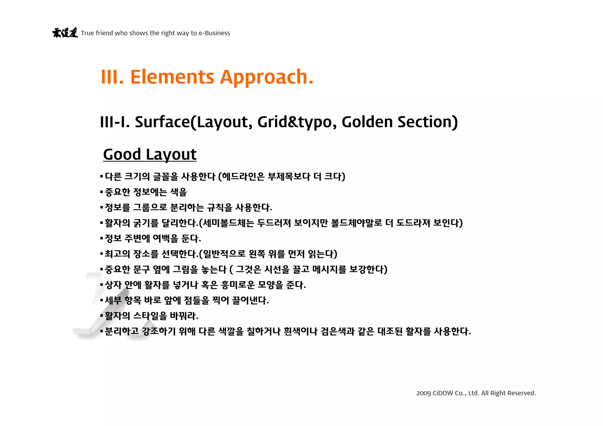 2009 CiDOW Co., Ltd. All Right Reserved.
True friend who shows the right way to e-Business
15 June 20097
다른 크기의 글꼴을 사용한다 (헤드라인은 부제목보다 더 크다)
중요한 정보에는 색을
정보를 그룹으로 분리하는 규칙을 사용한다.
활자의 굵기를 달리한다.(세미볼드체는 두드러져 보이지만 볼드체야말로 더 도드라져 보인다)
정보 주변에 여백을 둔다.
최고의 장소를 선택한다.(일반적으로 왼쪽 위를 먼저 읽는다)
중요한 문구 옆에 그림을 놓는다 ( 그것은 시선을 끌고 메시지를 보강한다)
상자 안에 활자를 넣거나 혹은 흥미로운 모양을 준다.
세부 항목 바로 앞에 점들을 찍어 끌어낸다.
활자의 스타일을 바꿔라.
분리하고 강조하기 위해 다른 색깔을 칠하거나 흰색이나 검은색과 같은 대조된 활자를 사용한다.
III. Elements Approach.
Good Layout
III-I. Surface(Layout, Grid&typo, Golden Section)
 