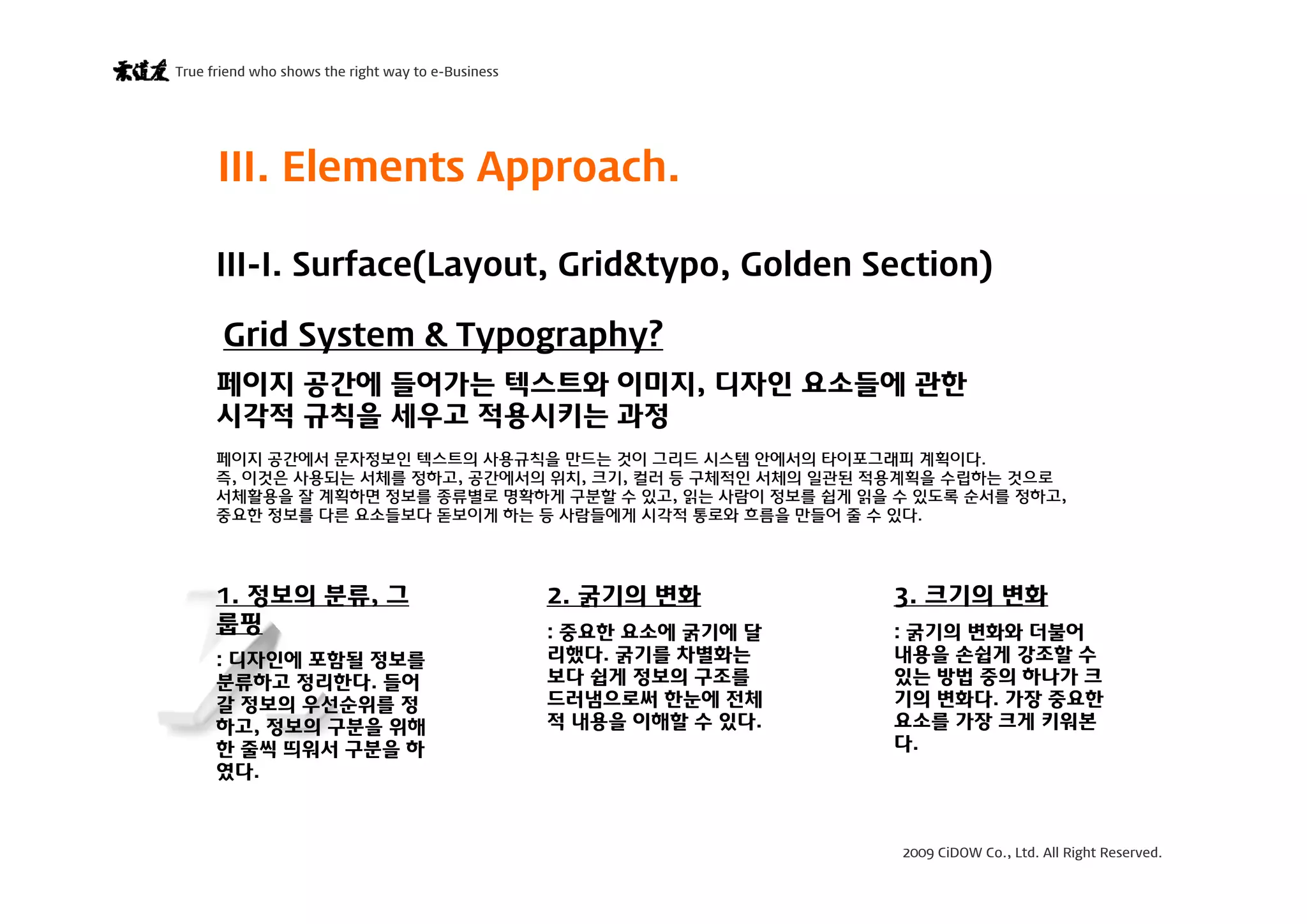 2009 CiDOW Co., Ltd. All Right Reserved.
True friend who shows the right way to e-Business
15 June 20099
III. Elements Approach.
Grid System & Typography?
페이지 공간에 들어가는 텍스트와 이미지, 디자인 요소들에 관한
시각적 규칙을 세우고 적용시키는 과정
페이지 공간에서 문자정보인 텍스트의 사용규칙을 만드는 것이 그리드 시스템 안에서의 타이포그래피 계획이다.
즉, 이것은 사용되는 서체를 정하고, 공간에서의 위치, 크기, 컬러 등 구체적인 서체의 일관된 적용계획을 수립하는 것으로
서체활용을 잘 계획하면 정보를 종류별로 명확하게 구분할 수 있고, 읽는 사람이 정보를 쉽게 읽을 수 있도록 순서를 정하고,
중요한 정보를 다른 요소들보다 돋보이게 하는 등 사람들에게 시각적 통로와 흐름을 만들어 줄 수 있다.
1. 정보의 분류, 그
룹핑
: 디자인에 포함될 정보를
분류하고 정리한다. 들어
갈 정보의 우선순위를 정
하고, 정보의 구분을 위해
한 줄씩 띄워서 구분을 하
였다.
2. 굵기의 변화
: 중요한 요소에 굵기에 달
리했다. 굵기를 차별화는
보다 쉽게 정보의 구조를
드러냄으로써 한눈에 전체
적 내용을 이해할 수 있다.
3. 크기의 변화
: 굵기의 변화와 더불어
내용을 손쉽게 강조할 수
있는 방법 중의 하나가 크
기의 변화다. 가장 중요한
요소를 가장 크게 키워본
다.
III-I. Surface(Layout, Grid&typo, Golden Section)
 