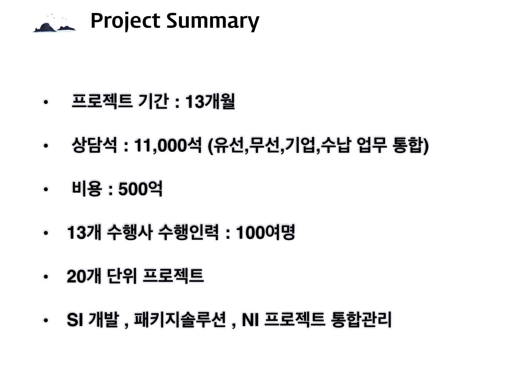 • 프로젝트 기간 : 13개월
• 상담석 : 11,000석 (유선,무선,기업,수납 업무 통합)
• 비용 : 500억
• 13개 수행사 수행인력 : 100여명
• 20개 단위 프로젝트
• SI 개발 , 패키지솔루션 , NI 프로젝트 통합관리
Project Summary
 