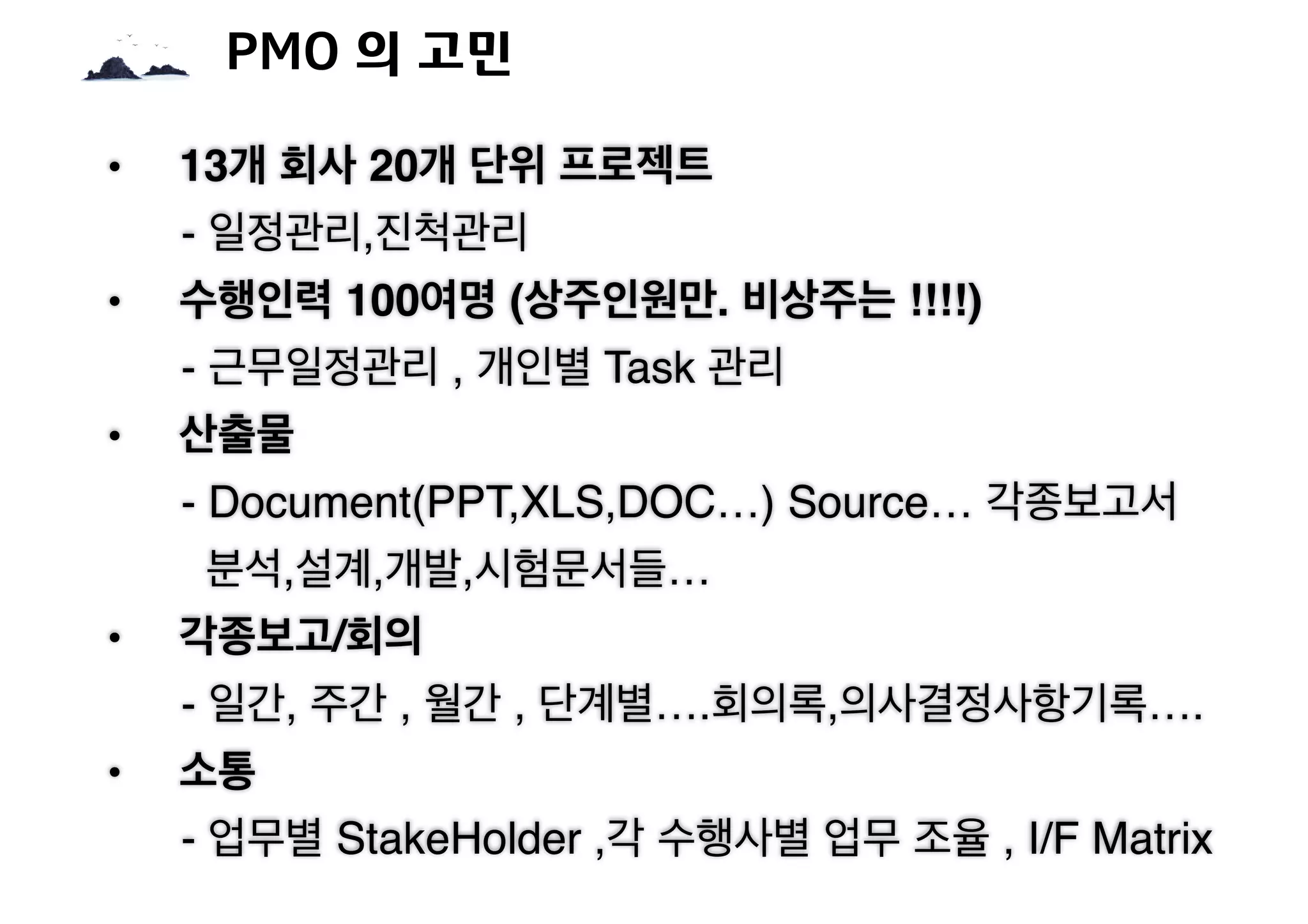 • 13개 회사 20개 단위 프로젝트
- 일정관리,진척관리
• 수행인력 100여명 (상주인원만. 비상주는 !!!!)
- 근무일정관리 , 개인별 Task 관리
• 산출물
- Document(PPT,XLS,DOC…) Source… 각종보고서
분석,설계,개발,시험문서들…
• 각종보고/회의
- 일간, 주간 , 월간 , 단계별….회의록,의사결정사항기록….
• 소통
- 업무별 StakeHolder ,각 수행사별 업무 조율 , I/F Matrix
PMO 의 고민
 