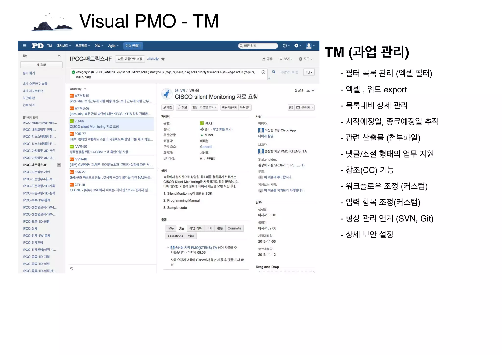 Visual PMO - TM
TM (과업 관리)
- 필터 목록 관리 (엑셀 필터)
- 엑셀 , 워드 export
- 목록대비 상세 관리
- 시작예정일, 종료예정일 추적
- 관련 산출물 (첨부파일)
- 댓글/소셜 형태의 업무 지원
- 참조(CC) 기능
- 워크플로우 조정 (커스텀)
- 입력 항목 조정(커스텀)
- 형상 관리 연계 (SVN, Git)
- 상세 보안 설정
 