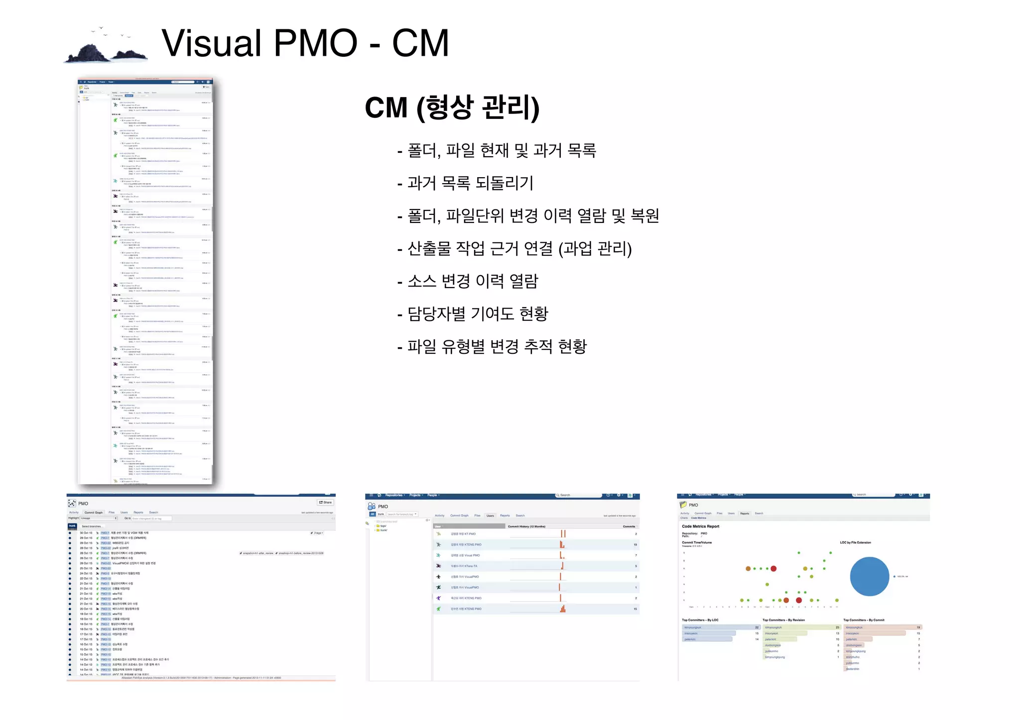 Visual PMO - CM
CM (형상 관리)
- 폴더, 파일 현재 및 과거 목록
- 과거 목록 되돌리기
- 폴더, 파일단위 변경 이력 열람 및 복원
- 산출물 작업 근거 연결 (과업 관리)
- 소스 변경 이력 열람
- 담당자별 기여도 현황
- 파일 유형별 변경 추적 현황
 