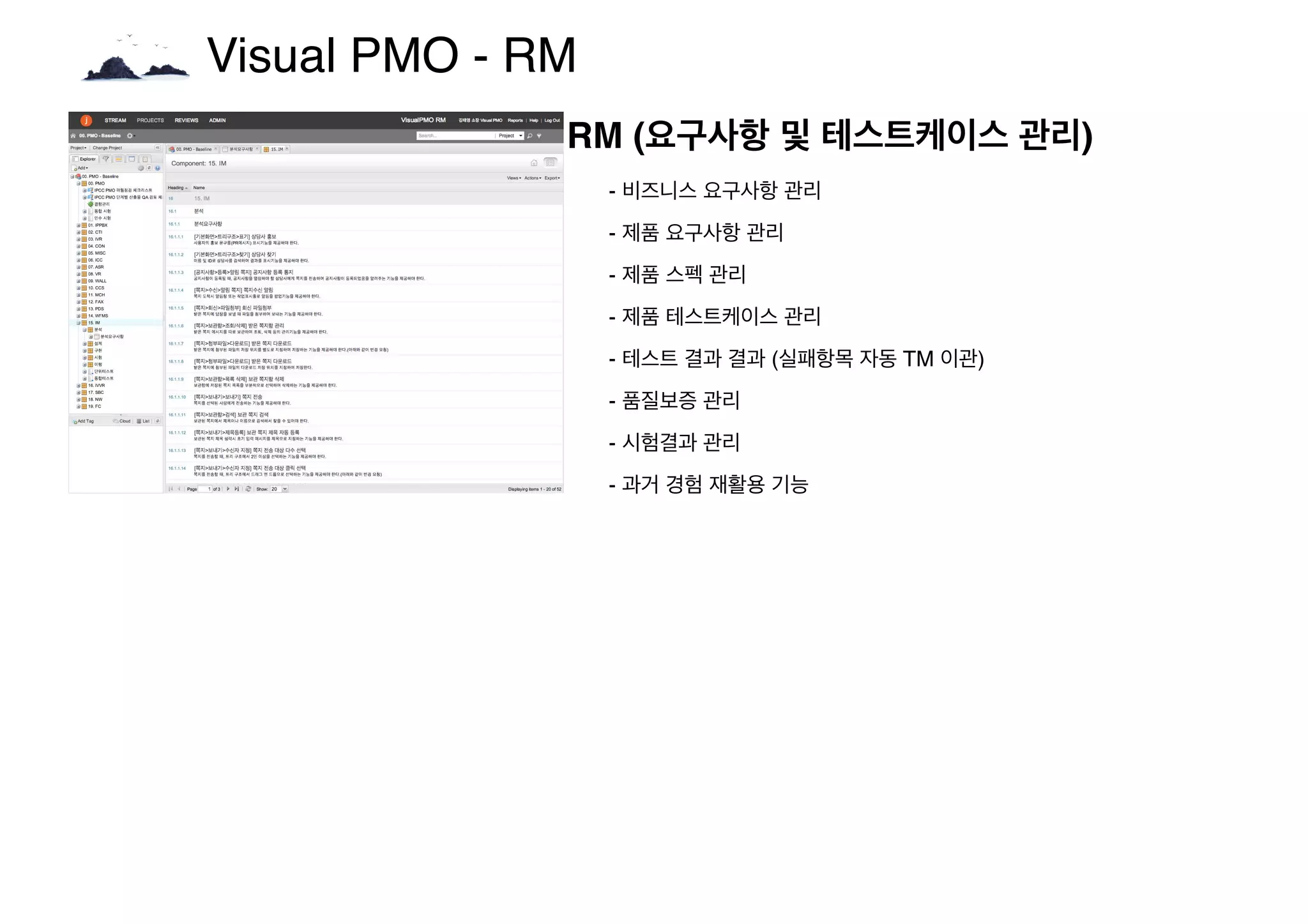 Visual PMO - RM
RM (요구사항 및 테스트케이스 관리)
- 비즈니스 요구사항 관리
- 제품 요구사항 관리
- 제품 스펙 관리
- 제품 테스트케이스 관리
- 테스트 결과 결과 (실패항목 자동 TM 이관)
- 품질보증 관리
- 시험결과 관리
- 과거 경험 재활용 기능
 