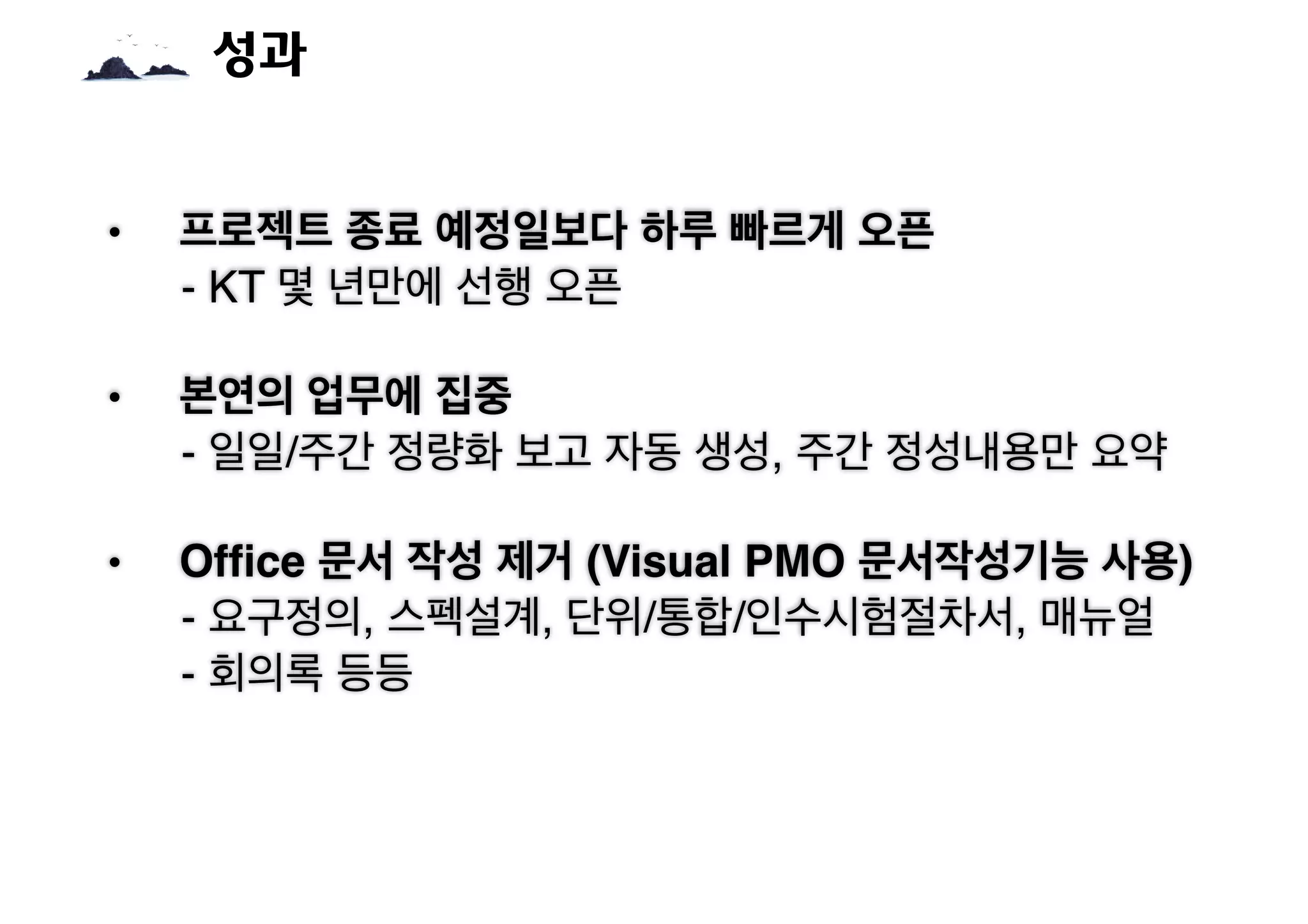 • 프로젝트 종료 예정일보다 하루 빠르게 오픈
- KT 몇 년만에 선행 오픈
• 본연의 업무에 집중
- 일일/주간 정량화 보고 자동 생성, 주간 정성내용만 요약
• Office 문서 작성 제거 (Visual PMO 문서작성기능 사용)
- 요구정의, 스펙설계, 단위/통합/인수시험절차서, 매뉴얼
- 회의록 등등
성과
 