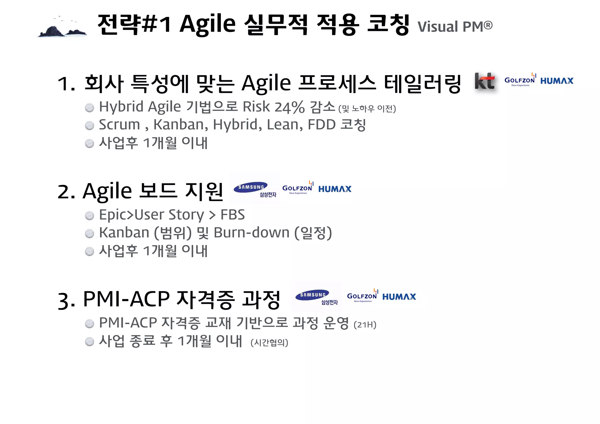 전략#1 Agile 실무적 적용 코칭 Visual PM®
1. 회사 특성에 맞는 Agile 프로세스 테일러링
Hybrid Agile 기법으로 Risk 24% 감소 (및 노하우 이전)
Scrum , Kanban, Hybrid, Lean, FDD 코칭
사업후 1개월 이내
2. Agile 보드 지원
Epic>User Story > FBS
Kanban (범위) 및 Burn-down (일정)
사업후 1개월 이내
3. PMI-ACP 자격증 과정
PMI-ACP 자격증 교재 기반으로 과정 운영 (21H)
사업 종료 후 1개월 이내 (시간협의)
 