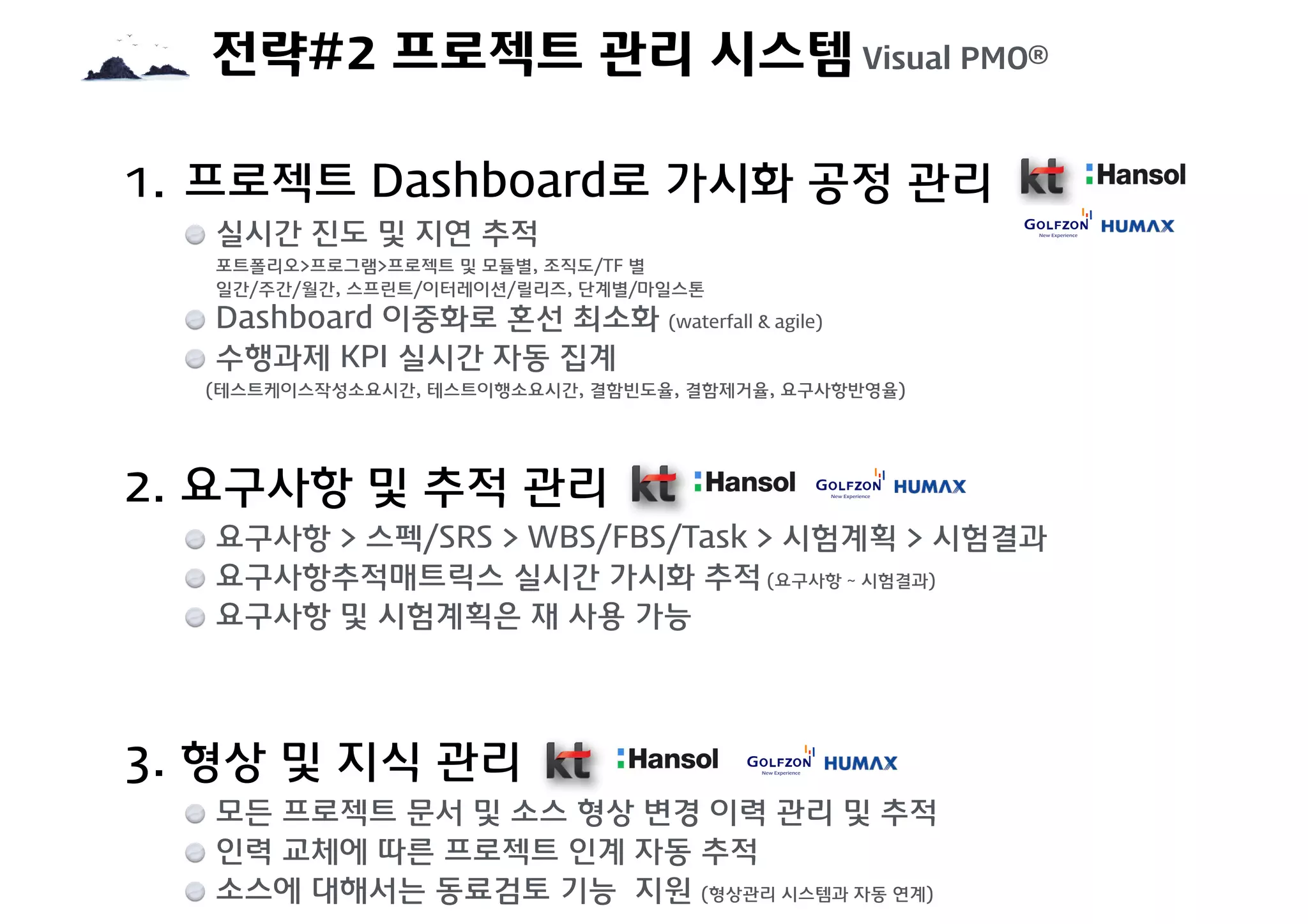 전략#2 프로젝트 관리 시스템 Visual PMO®
1. 프로젝트 Dashboard로 가시화 공정 관리
실시간 진도 및 지연 추적  
포트폴리오>프로그램>프로젝트 및 모듈별, 조직도/TF 별  
일간/주간/월간, 스프린트/이터레이션/릴리즈, 단계별/마일스톤
Dashboard 이중화로 혼선 최소화 (waterfall & agile)
수행과제 KPI 실시간 자동 집계  
(테스트케이스작성소요시간, 테스트이행소요시간, 결함빈도율, 결함제거율, 요구사항반영율)
2. 요구사항 및 추적 관리
요구사항 > 스펙/SRS > WBS/FBS/Task > 시험계획 > 시험결과
요구사항추적매트릭스 실시간 가시화 추적 (요구사항 ~ 시험결과)
요구사항 및 시험계획은 재 사용 가능
3. 형상 및 지식 관리
모든 프로젝트 문서 및 소스 형상 변경 이력 관리 및 추적
인력 교체에 따른 프로젝트 인계 자동 추적
소스에 대해서는 동료검토 기능 지원 (형상관리 시스템과 자동 연계)
 