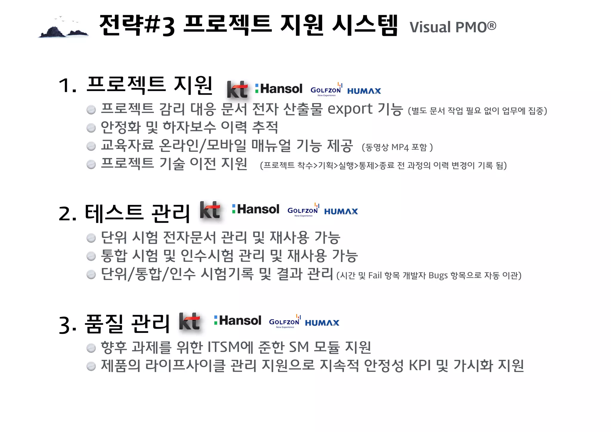 전략#3 프로젝트 지원 시스템 Visual PMO®
1. 프로젝트 지원
프로젝트 감리 대응 문서 전자 산출물 export 기능 (별도 문서 작업 필요 없이 업무에 집중)
안정화 및 하자보수 이력 추적
교육자료 온라인/모바일 매뉴얼 기능 제공 (동영상 MP4 포함 )
프로젝트 기술 이전 지원 (프로젝트 착수>기획>실행>통제>종료 전 과정의 이력 변경이 기록 됨)
2. 테스트 관리
단위 시험 전자문서 관리 및 재사용 가능
통합 시험 및 인수시험 관리 및 재사용 가능
단위/통합/인수 시험기록 및 결과 관리 (시간 및 Fail 항목 개발자 Bugs 항목으로 자동 이관)
3. 품질 관리
향후 과제를 위한 ITSM에 준한 SM 모듈 지원
제품의 라이프사이클 관리 지원으로 지속적 안정성 KPI 및 가시화 지원
 
