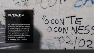 VANDALISM
It is the action involving deliberate
destruction of or damage to public
or private property. It's natural for
human beings to draw, paint and
decorate their environments, but
when it comes to doing this on
another person's property without
permission, it's referred to
as vandalism and it's unlawful.
 