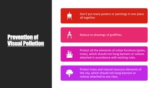 Preventionof
VisualPollution
Don’t put many posters or paintings in one place
all together.
Reduce to drawings of graffities.
Protect all the elements of urban furniture (poles,
trees), which should not hang banners or notices
attached in accordance with existing rules.
Protect trees and natural resource elements of
the city, which should not hang banners or
notices attached to any class.
 
