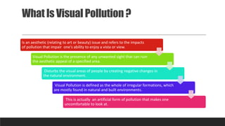 What Is Visual Pollution ?
Is an aesthetic (relating to art or beauty) issue and refers to the impacts
of pollution that impair one's ability to enjoy a vista or view.
Visual Pollution is the presence of any unwanted sight that can ruin
the aesthetic appeal of a specified area.
Disturbs the visual areas of people by creating negative changes in
the natural environment.
Visual Pollution is defined as the whole of irregular formations, which
are mostly found in natural and built environments.
This is actually an artificial form of pollution that makes one
uncomfortable to look at.
 