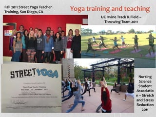 Fall 2011 Street Yoga Teacher
Training, San Diego, CA
                                Yoga training and teaching
                                          UC Irvine Track & Field –
                                           Throwing Team 2011




                                                                Nursing
                                                                 Science
                                                                Student
                                                               Associatio
                                                               n – Stretch
                                                               and Stress
                                                               Reduction
                                                                   2011
 
