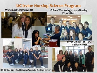 UC Irvine Nursing Science Program
     White Coat Ceremony 2010                       Golden West College 2010 – Nursing
                                                              Foundations




                                                                   Psych Clinical 2011 – UCI
                                                                       Medical Center




OB Clinical 2011 – Saddleback Memorial Medical Center
 
