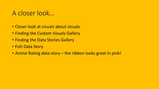 A closer look…
• Closer look at visuals about visuals
• Finding the Custom Visuals Gallery
• Finding the Data Stories Gallery
• Fish Data Story
• Anime Rating data story – the ribbon looks great in pink!
 
