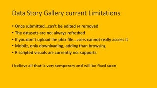 Data Story Gallery current Limitations
• Once submitted…can’t be edited or removed
• The datasets are not always refreshed
• If you don’t upload the pbix file…users cannot really access it
• Mobile, only downloading, adding than browsing
• R scripted visuals are currently not supports
I believe all that is very temporary and will be fixed soon
 