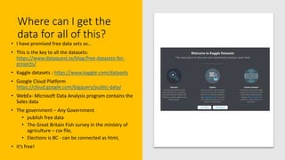 Where can I get the
data for all of this?
• I have promised free data sets so…
• This is the key to all the datasets:
https://www.dataquest.io/blog/free-datasets-for-
projects/
• Kaggle datasets : https://www.kaggle.com/datasets
• Google Cloud Platform
https://cloud.google.com/bigquery/public-data/
• WebEx- Microsoft Data Analysis program contains the
Sales data
• The government – Any Government
• publish free data
• The Great Britain Fish survey in the ministry of
agriculture – csv file,
• Elections is BC - can be connected as html,
• it’s free!
 