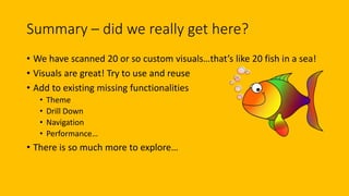Summary – did we really get here?
• We have scanned 20 or so custom visuals…that’s like 20 fish in a sea!
• Visuals are great! Try to use and reuse
• Add to existing missing functionalities
• Theme
• Drill Down
• Navigation
• Performance…
• There is so much more to explore…
 