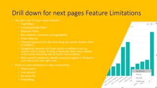 Drill down for next pages Feature Limitations
• You can’t use it if your visual includes:
• TopN filters
• Include/exclude filters
• Measure filters
• Non-additive measures and aggregates
• Show value as
• Filtered measures (it’s the new thing we use for scatter chart
in insights)
• Categorical columns on X-axis unless it defines a sort by
column that is scalar. If using a hierarchy, then every column
in the active hierarchy has to match this condition
• Non-numeric measures: Model measure support is limited to
sum and count only right now.
• There are also limitations in data connectivity:
• Direct query
• Live connect
• On-prem RS
• Embedding
 