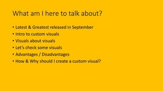 What am I here to talk about?
• Latest & Greatest released in September
• Intro to custom visuals
• Visuals about visuals
• Let’s check some visuals
• Advantages / Disadvantages
• How & Why should I create a custom visual?
 