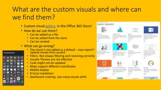 What are the custom visuals and where can
we find them?
• Custom visual gallery in the Office 365 Store!
• How do we use them?
• Can be added as a file
• Can be added from the store
• Can be created
• What can go wrong?
• The visual is not added as a default – new report?
Upload visuals from scratch
• Filters -Not always filtering and reversing correctly
• Usually Themes are not effective
• Code might not be updated
• Maps support different coordinates
• Mobile display
• R Scrip installation
• Dashboard crashing…too many visuals ahhh
 