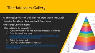 The data story Gallery
• Sample solutions – like we have seen about the custom visuals
• Solution Templates – Partnered with Azure Apps
• Partner solutions (Hitachi)
• How do I add to the story gallery?
1. Publish my report to the web (Same as embedding in website)
2. Go to the submit your story
https://community.powerbi.com/t5/Data-Stories-Gallery/bd-
p/DataStoriesGallery?sortby=postdate
3. Add all the details and
4. Share your solution on Social media 
https://community.powerbi.com/t5/Data-Stories-Gallery/Fish/m-
p/251903#M1133
 