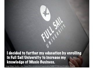 Full	
  sail	
  




  I decided to further my education by enrolling
  in Full Sail University to increase my
  knowledge of Music Business.
image-­‐Mayes	
  Studios-­‐	
  h6p-­‐//www.ﬂickr.com/photos/mayesstudios/5498573728/sizes/l/in/photostream/	
  
 