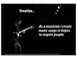 creave	
  
                            Creative...



                                                                 As a musician I create
                                                                 many songs in hopes
                                                                 to inspire people.




Image-­‐Tom	
  Marcello-­‐	
  h6p-­‐//www.ﬂickr.com/photos/tommarcello/487234687/sizes/l/in/photostream/	
  
 