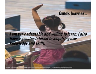 Quick learner…



      I am very adaptable and willing to learn. I also
      have a genuine interest in acquiring new
      knowledge and skills.




image-­‐	
  romainguy-­‐	
  h6p-­‐//www.ﬂickr.com/photos/romainguy/249370084/sizes/l/in/photostream/	
  
 