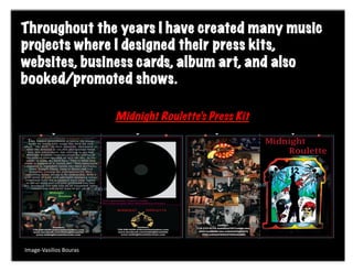 Throughout the years I have created many music
                      Creat	
  
projects where I designed their press kits,
websites, business cards, album art, and also
booked/promoted shows.

                                 Midnight Roulette’s Press Kit




Image-­‐Vasilios	
  Bouras	
  
 