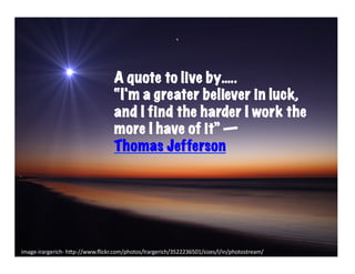 A quote to live by…..
                                       “I'm a greater believer in luck,
                                       and I find the harder I work the
                                       more I have of it” ―
                                       Thomas Jefferson




image-­‐irargerich-­‐	
  h6p-­‐//www.ﬂickr.com/photos/lrargerich/3522236501/sizes/l/in/photostream/	
  
 