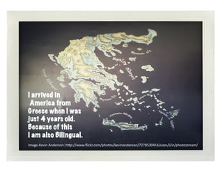 greece	
  




I arrived in
 America from
Greece when I was
just 4 years old.
Because of this
I am also Bilingual.
image-­‐Kevin	
  Anderson:	
  h6p://www.ﬂickr.com/photos/kevinanderson/7278530416/sizes/l/in/photostream/	
  
 
