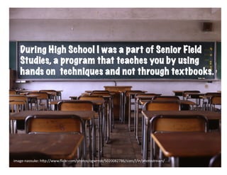 During High School I was a part of Senior Field
    Studies, a program that teaches you by using
    hands on techniques and not through textbooks.




image-­‐naosuke:	
  h6p://www.ﬂickr.com/photos/ogwrnsk/5020082786/sizes/l/in/photostream/	
  
 