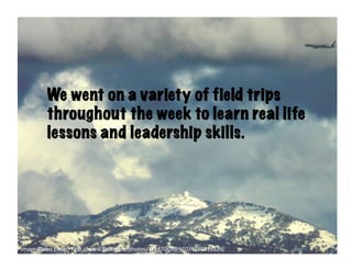 We went on a variety of field trips
          throughout the week to learn real life
          lessons and leadership skills.




image-­‐Dawn	
  Ellner:	
  h6p://www.ﬂickr.com/photos/12187063@N02/4176013329/	
  
 