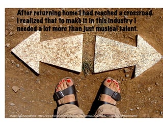 After returning home I had reached a crossroad.
      I realized thatHit	
  crossroads	
  industry I
                     to make it in this
      needed a lot more than just musical talent.




image-­‐Julia	
  Manzerova-­‐	
  h6p-­‐//www.ﬂickr.com/photos/julia_manzerova/2757851927/sizes/l/in/photostream/	
  
 