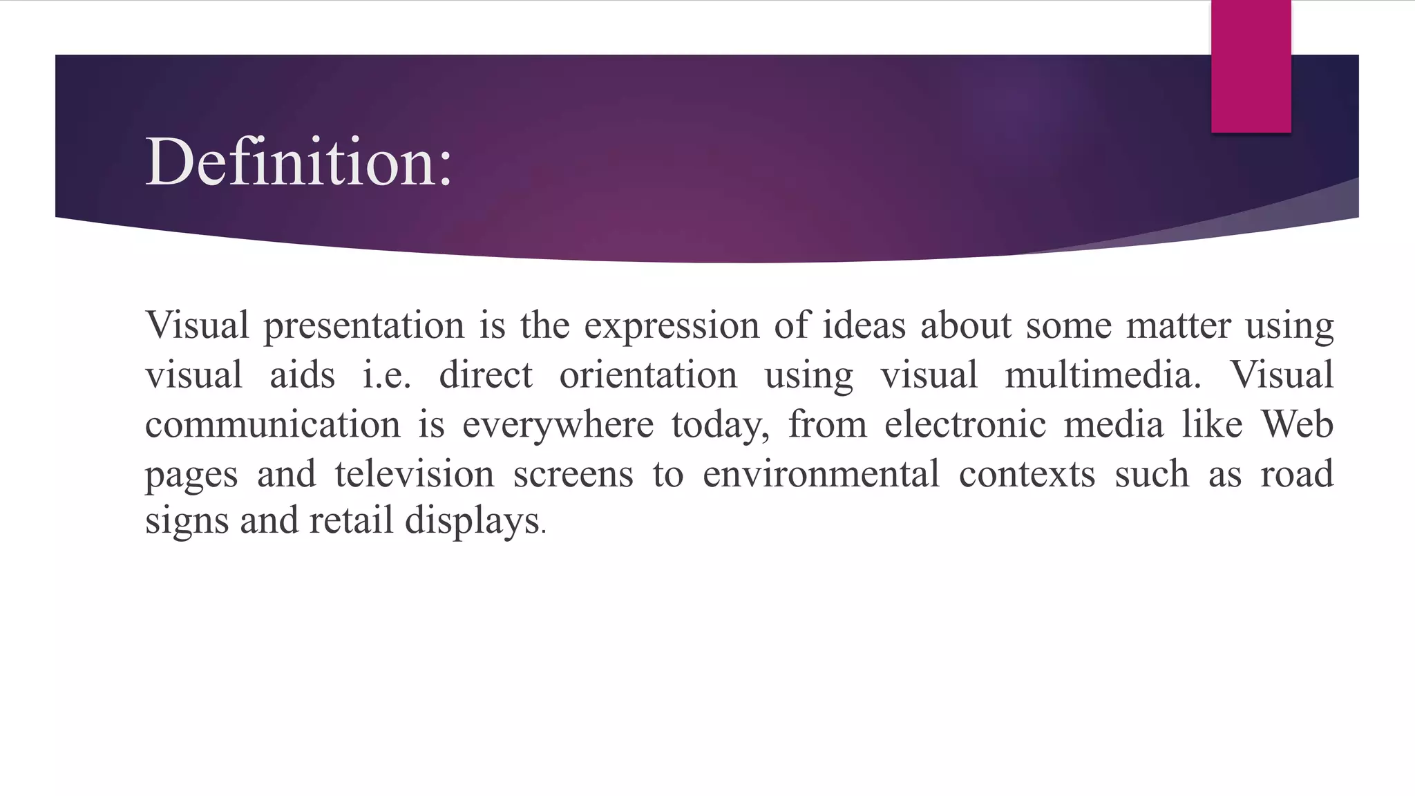 Definition:
Visual presentation is the expression of ideas about some matter using
visual aids i.e. direct orientation using visual multimedia. Visual
communication is everywhere today, from electronic media like Web
pages and television screens to environmental contexts such as road
signs and retail displays.
 