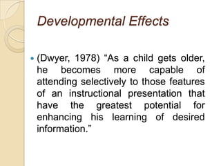 Developmental Effects(Dwyer, 1978) “As a child gets older, he becomes more capable of attending selectively to those features of an instructional presentation that have the greatest potential for enhancing his learning of desired information.”