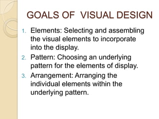 GOALS OF  VISUAL DESIGNElements: Selecting and assembling the visual elements to incorporate into the display.Pattern: Choosing an underlying pattern for the elements of display.Arrangement: Arranging the individual elements within the underlying pattern.